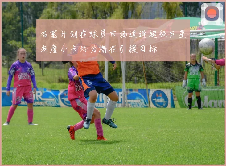 活塞计划在球员市场追逐超级巨星老詹小卡均为潜在引援目标