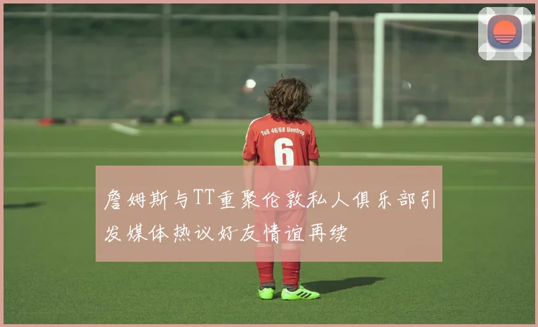 詹姆斯与TT重聚伦敦私人俱乐部引发媒体热议好友情谊再续