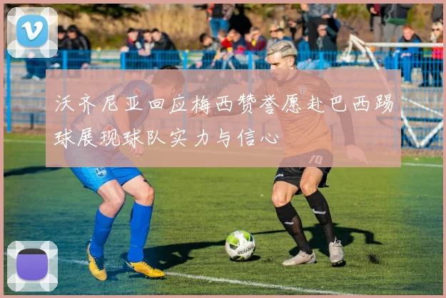 沃齐尼亚回应梅西赞誉愿赴巴西踢球展现球队实力与信心