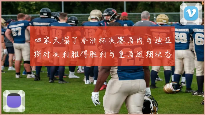 回家天塌了非洲杯决赛马内与迪亚斯对决利雅得胜利与皇马近期状态堪忧