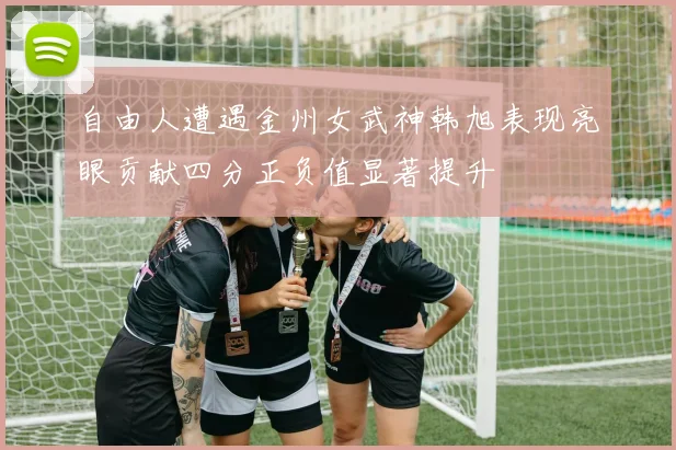 自由人遭遇金州女武神韩旭表现亮眼贡献四分正负值显著提升