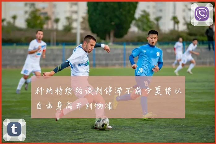科纳特续约谈判停滞不前今夏将以自由身离开利物浦
