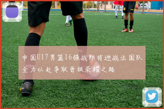 中国U17男篮16强战即将迎战法国队全力以赴争取晋级荣耀之路