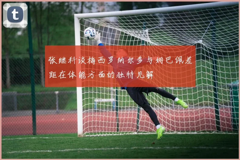 张继科谈梅西罗纳尔多与姆巴佩差距在体能方面的独特见解