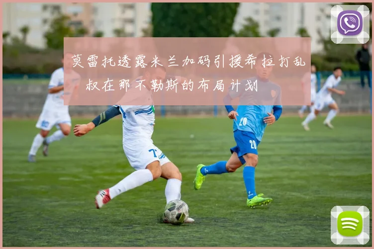 莫雷托透露米兰加码引援希拉打乱囧叔在那不勒斯的布局计划
