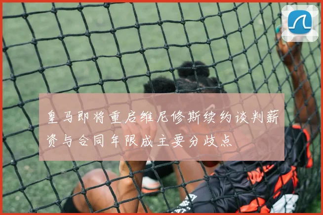 皇马即将重启维尼修斯续约谈判薪资与合同年限成主要分歧点