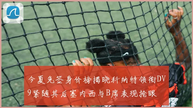 今夏免签身价榜揭晓科纳特领衔DV9紧随其后塞内西与B席表现抢眼