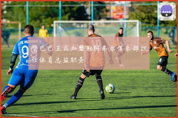 登巴巴正式加盟勒阿弗尔俱乐部担任体育总监职务