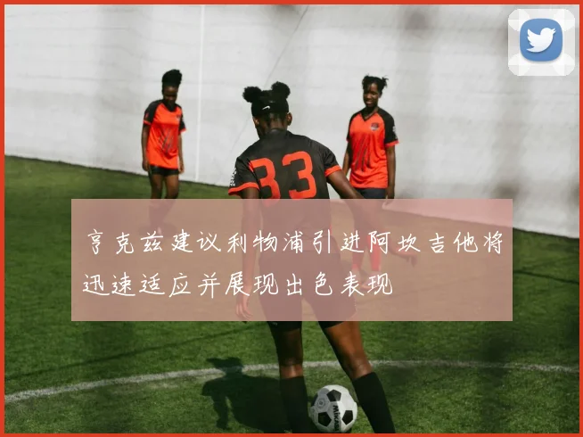 亨克兹建议利物浦引进阿坎吉他将迅速适应并展现出色表现