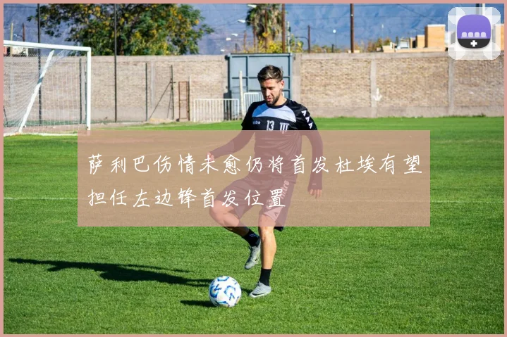 萨利巴伤情未愈仍将首发杜埃有望担任左边锋首发位置