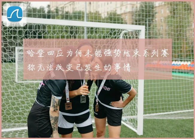 哈登回应为何未能强势结束系列赛称无法改变已发生的事情