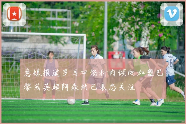 意媒报道罗马中场科内倾向加盟巴黎或英超阿森纳已表态关注