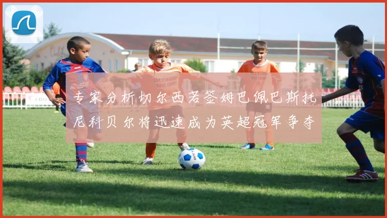 专家分析切尔西若签姆巴佩巴斯托尼科贝尔将迅速成为英超冠军争夺者