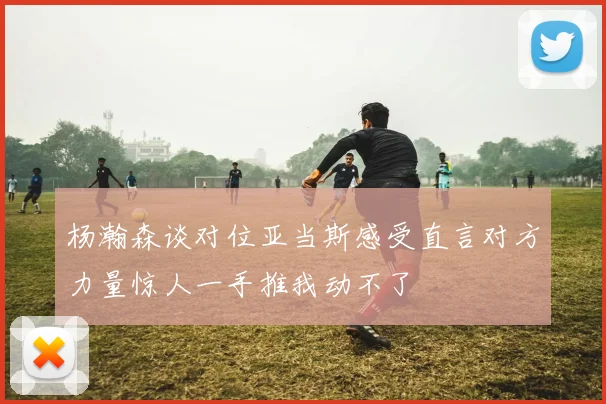 杨瀚森谈对位亚当斯感受直言对方力量惊人一手推我动不了
