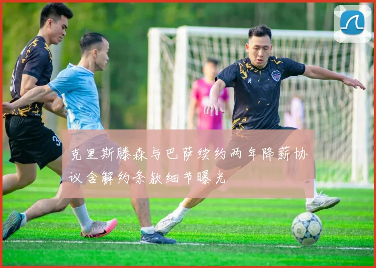 克里斯滕森与巴萨续约两年降薪协议含解约条款细节曝光