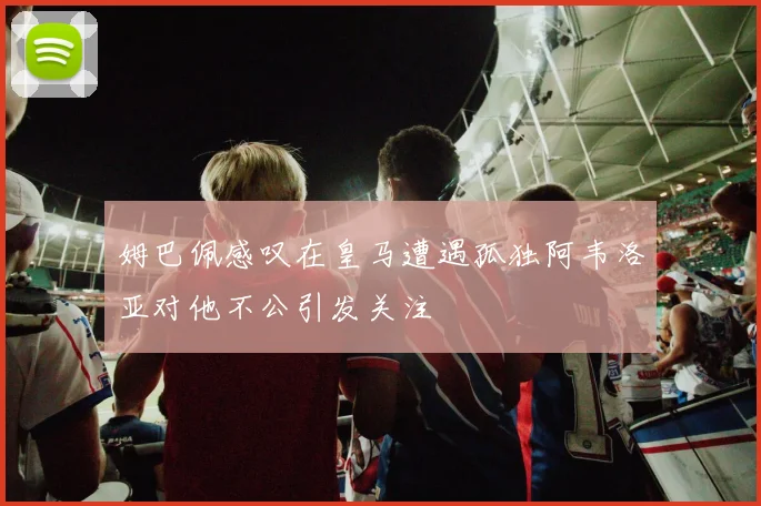 姆巴佩感叹在皇马遭遇孤独阿韦洛亚对他不公引发关注