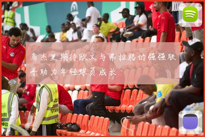 乌杰里期待欧文与弗拉格的强强联手助力年轻球员成长