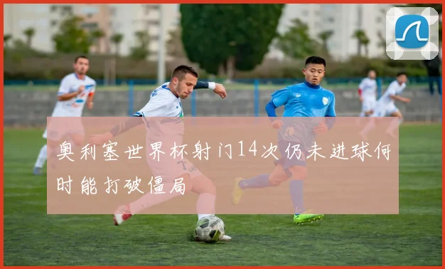 奥利塞世界杯射门14次仍未进球何时能打破僵局