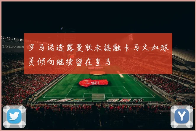 罗马诺透露曼联未接触卡马文加球员倾向继续留在皇马