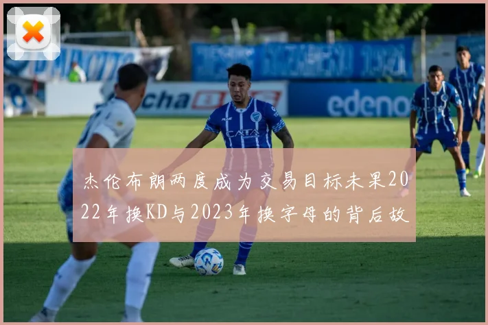 杰伦布朗两度成为交易目标未果2022年换KD与2023年换字母的背后故事